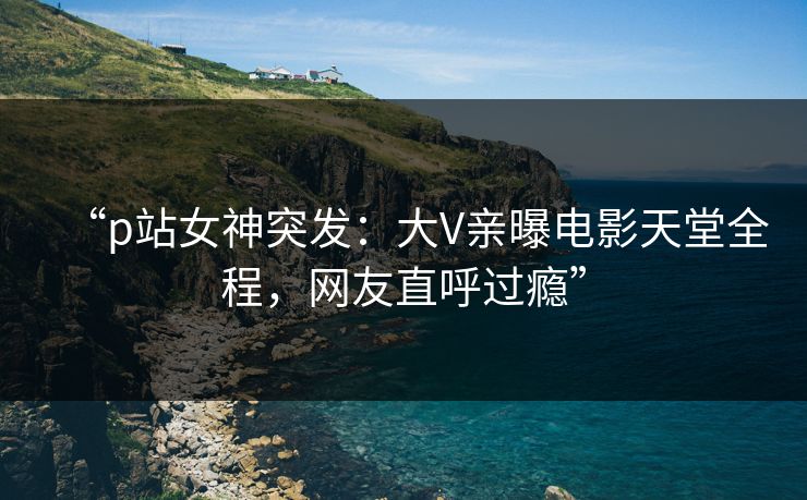 “p站女神突发：大V亲曝电影天堂全程，网友直呼过瘾”