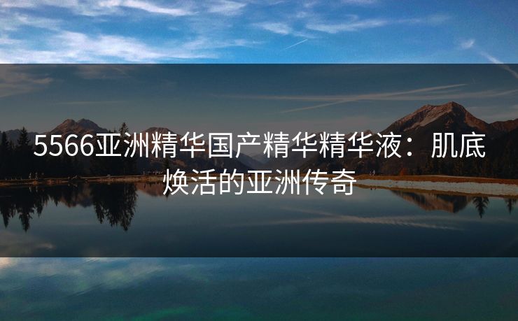 5566亚洲精华国产精华精华液：肌底焕活的亚洲传奇