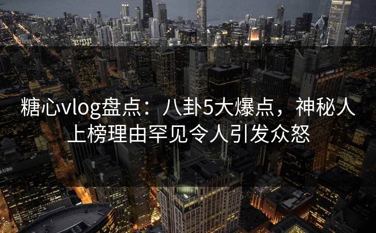 糖心vlog盘点：八卦5大爆点，神秘人上榜理由罕见令人引发众怒