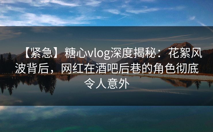 【紧急】糖心vlog深度揭秘：花絮风波背后，网红在酒吧后巷的角色彻底令人意外