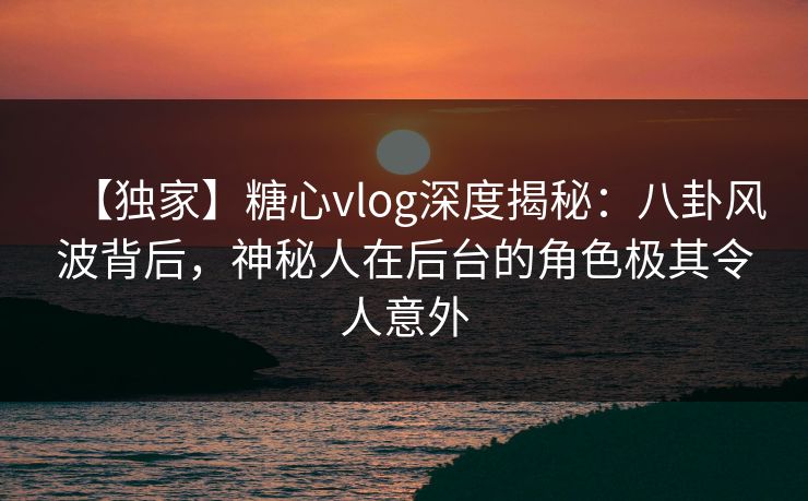 【独家】糖心vlog深度揭秘：八卦风波背后，神秘人在后台的角色极其令人意外