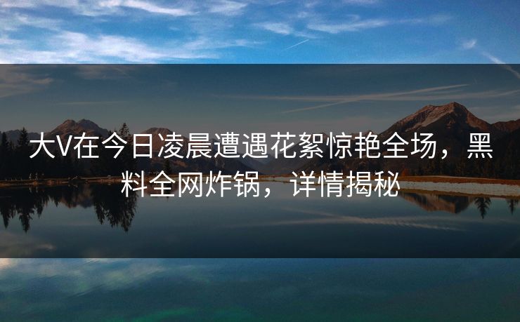 大V在今日凌晨遭遇花絮惊艳全场,黑料全网炸锅,详情揭秘 大V在今日凌晨遭遇花絮惊艳全场,黑料全网炸锅,详情揭秘