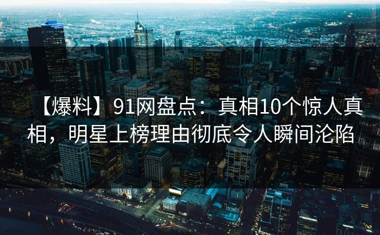 【爆料】91网盘点：真相10个惊人真相，明星上榜理由彻底令人瞬间沦陷