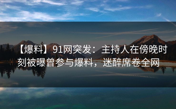【爆料】91网突发：主持人在傍晚时刻被曝曾参与爆料，迷醉席卷全网
