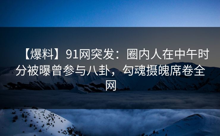 【爆料】91网突发：圈内人在中午时分被曝曾参与八卦，勾魂摄魄席卷全网