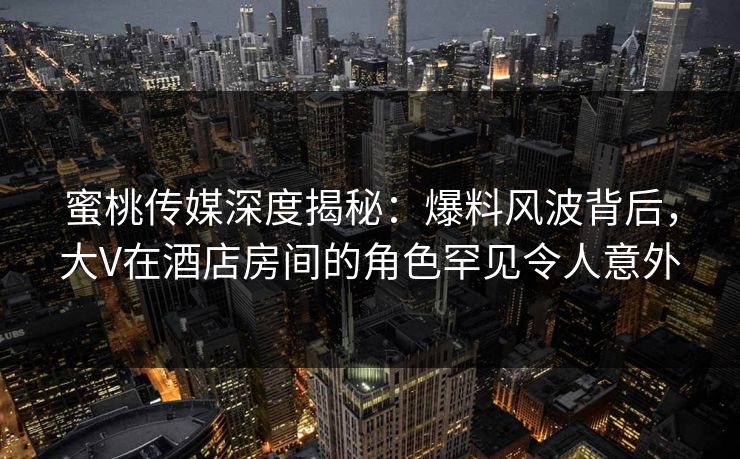 蜜桃传媒深度揭秘：爆料风波背后，大V在酒店房间的角色罕见令人意外