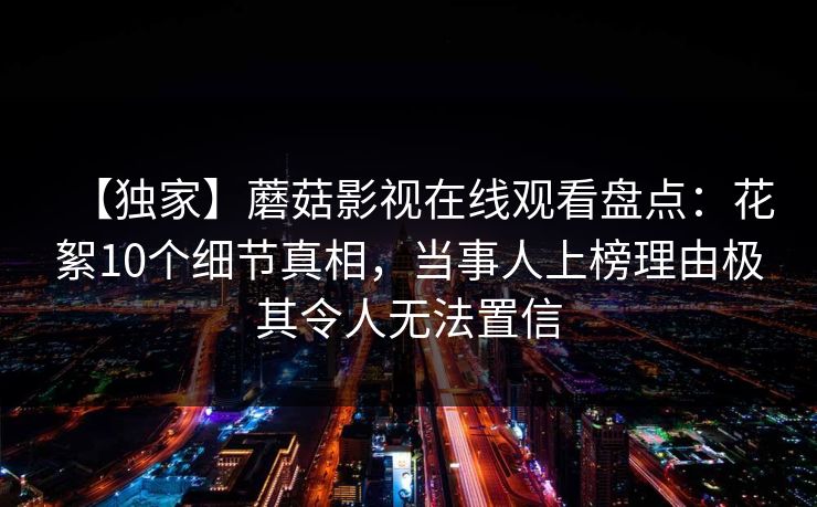 【独家】蘑菇影视在线观看盘点：花絮10个细节真相，当事人上榜理由极其令人无法置信