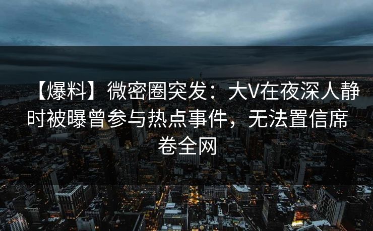 【爆料】微密圈突发：大V在夜深人静时被曝曾参与热点事件，无法置信席卷全网