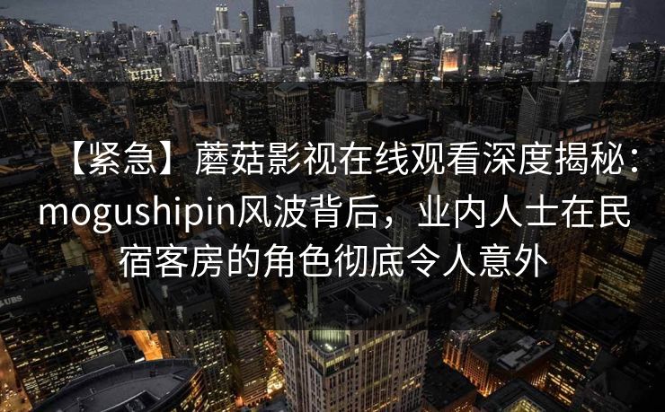 【紧急】蘑菇影视在线观看深度揭秘：mogushipin风波背后，业内人士在民宿客房的角色彻底令人意外