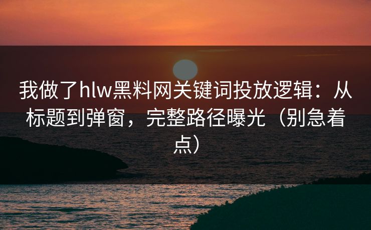 我做了hlw黑料网关键词投放逻辑：从标题到弹窗，完整路径曝光（别急着点）