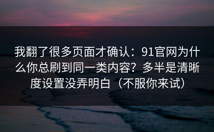 我翻了很多页面才确认：91官网为什么你总刷到同一类内容？多半是清晰度设置没弄明白（不服你来试）