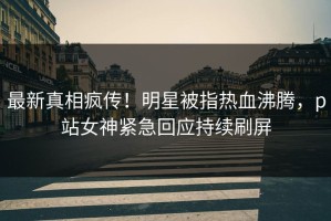 最新真相疯传！明星被指热血沸腾，p站女神紧急回应持续刷屏