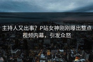 主持人又出事？P站女神刚刚曝出整点视频内幕，引发众怒
