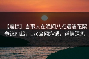 【震惊】当事人在晚间八点遭遇花絮 争议四起，17c全网炸锅，详情深扒