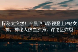 探秘太突然！今晨飞飞影视登上P站女神，神秘人热血沸腾，评论区炸裂