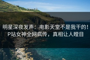 明星深夜发声：电影天堂不是我干的！P站女神全网疯传，真相让人瞠目