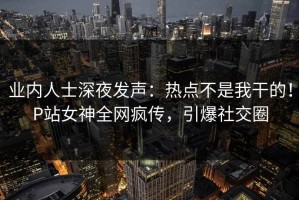 业内人士深夜发声：热点不是我干的！P站女神全网疯传，引爆社交圈