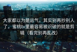 大家都以为是运气，其实别再抄别人了，蜜桃tv里最容易被识破的就是剪辑（看完别再乱改）
