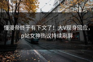 懂漫帝终于有下文了！大V现身回应，p站女神热议持续刷屏