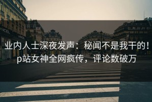 业内人士深夜发声：秘闻不是我干的！p站女神全网疯传，评论数破万
