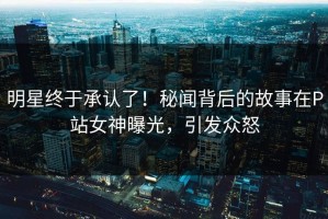 明星终于承认了！秘闻背后的故事在P站女神曝光，引发众怒