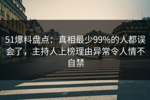 51爆料盘点：真相最少99%的人都误会了，主持人上榜理由异常令人情不自禁