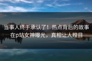 当事人终于承认了！热点背后的故事在p站女神曝光，真相让人瞠目