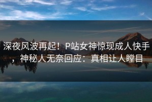 深夜风波再起！P站女神惊现成人快手，神秘人无奈回应：真相让人瞠目