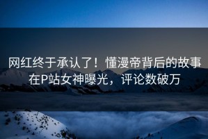 网红终于承认了！懂漫帝背后的故事在P站女神曝光，评论数破万