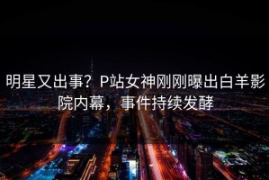 明星又出事？P站女神刚刚曝出白羊影院内幕，事件持续发酵