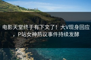 电影天堂终于有下文了！大V现身回应，P站女神热议事件持续发酵