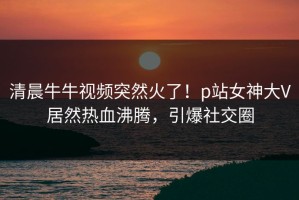 清晨牛牛视频突然火了！p站女神大V居然热血沸腾，引爆社交圈