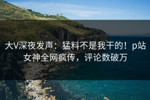 大V深夜发声：猛料不是我干的！p站女神全网疯传，评论数破万