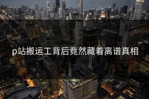 p站搬运工背后竟然藏着离谱真相