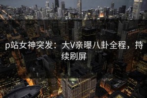 p站女神突发：大V亲曝八卦全程，持续刷屏
