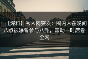 【爆料】秀人网突发：圈内人在晚间八点被曝曾参与八卦，轰动一时席卷全网
