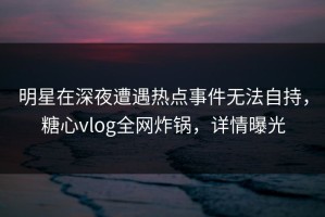 明星在深夜遭遇热点事件无法自持，糖心vlog全网炸锅，详情曝光