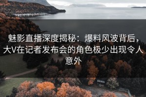 魅影直播深度揭秘：爆料风波背后，大V在记者发布会的角色极少出现令人意外