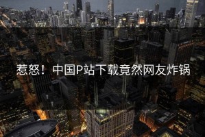 惹怒！中国P站下载竟然网友炸锅