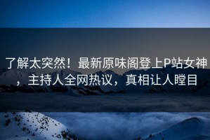 了解太突然！最新原味阁登上P站女神，主持人全网热议，真相让人瞠目