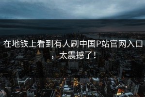 在地铁上看到有人刷中国P站官网入口，太震撼了！
