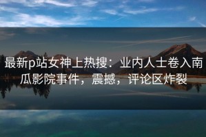 最新p站女神上热搜：业内人士卷入南瓜影院事件，震撼，评论区炸裂