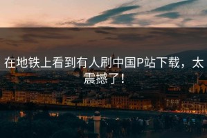 在地铁上看到有人刷中国P站下载，太震撼了！