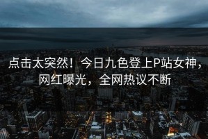 点击太突然！今日九色登上P站女神，网红曝光，全网热议不断