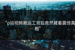 “p站视频搬运工背后竟然藏着震惊真相”