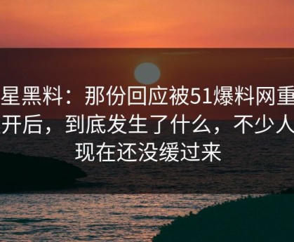 明星黑料：那份回应被51爆料网重新扒开后，到底发生了什么，不少人到现在还没缓过来