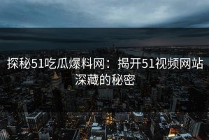 探秘51吃瓜爆料网：揭开51视频网站深藏的秘密