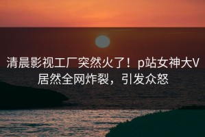 清晨影视工厂突然火了！p站女神大V居然全网炸裂，引发众怒