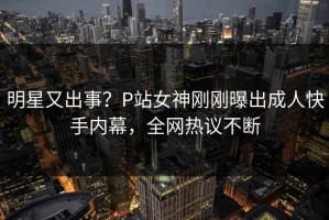 明星又出事？P站女神刚刚曝出成人快手内幕，全网热议不断