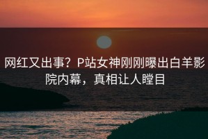 网红又出事？P站女神刚刚曝出白羊影院内幕，真相让人瞠目